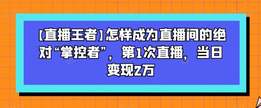 【直播王者】怎样成为直播间的绝对“掌控者”，第1次直播，当日变现2万-星河轻创