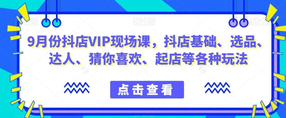 9月份抖店VIP现场课，抖音小店基础、选品、达人、猜你喜欢、起店等各种玩法-星河轻创