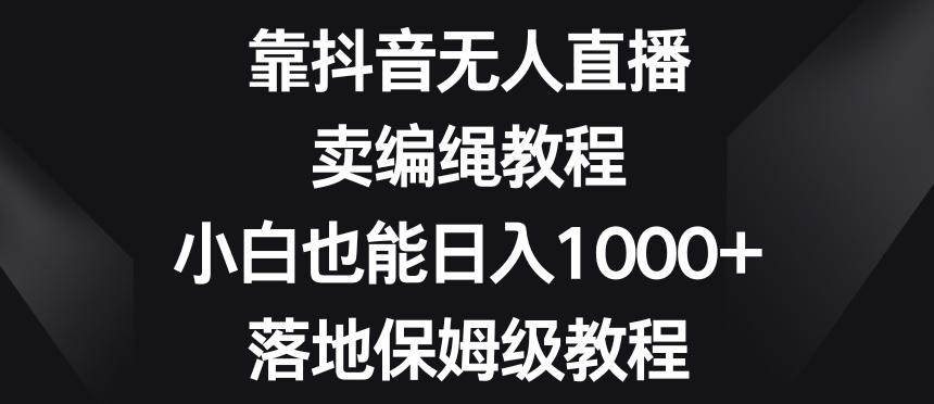 靠抖音无人直播，卖编绳教程，小白也能日入1000+，落地保姆级教程【揭秘】-星河轻创