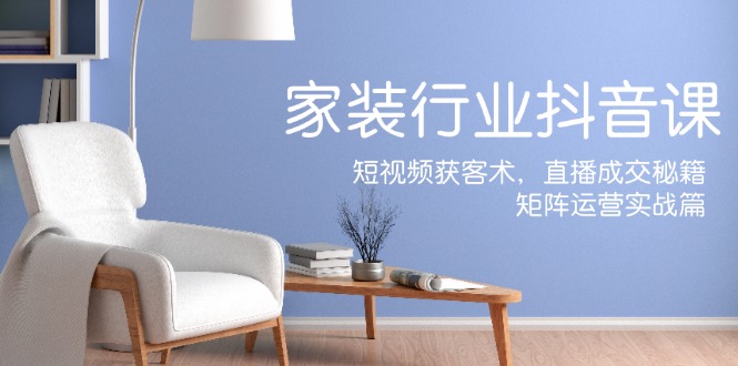家装抖音课：短视频获客术，直播成交秘籍，矩阵运营实战篇-星河轻创