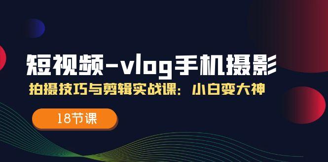 短视频-vlog手机摄影：拍摄技巧与剪辑实战课：小白变大神(18节课-星河轻创