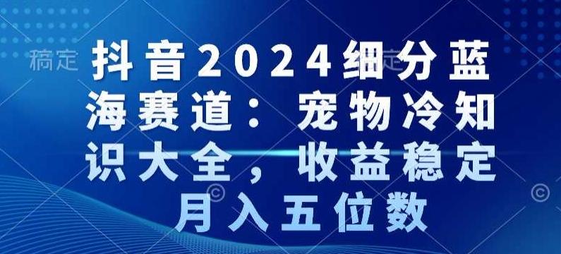 抖音2024细分蓝海赛道：宠物冷知识大全，收益稳定，月入五位数【揭秘】-星河轻创