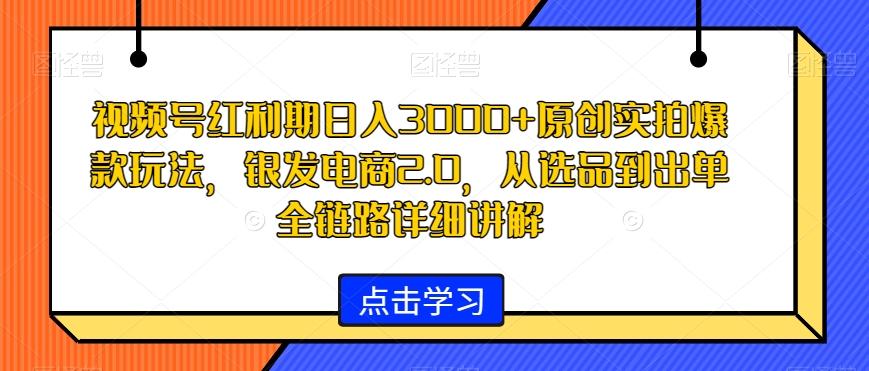 视频号红利期日入3000+原创实拍爆款玩法，银发电商2.0，从选品到出单全链路详细讲解【揭秘】-星河轻创
