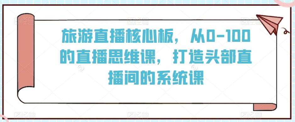 旅游直播核心板，从0-100的直播思维课，打造头部直播间的系统课-星河轻创