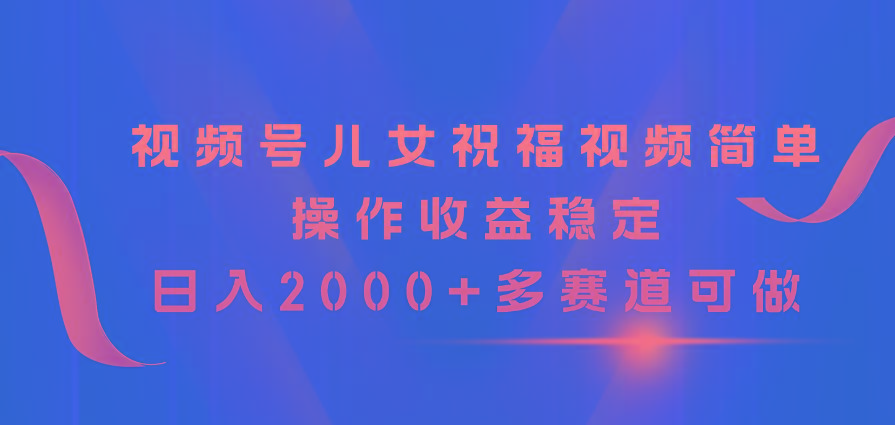 视频号儿女祝福视频，简单操作收益稳定，日入2000+，多赛道可做-星河轻创