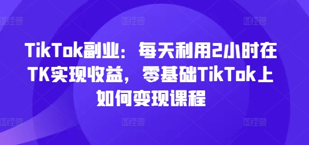 TikTok副业：每天利用2小时在TK实现收益，零基础TikTok上如何变现课程-星河轻创