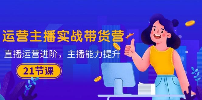 运营主播·实战带货营：直播运营 进阶，主播 能力提升(21节课-星河轻创