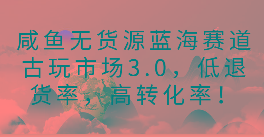 咸鱼无货源蓝海赛道古玩市场3.0，低退货率，高转化率！-星河轻创