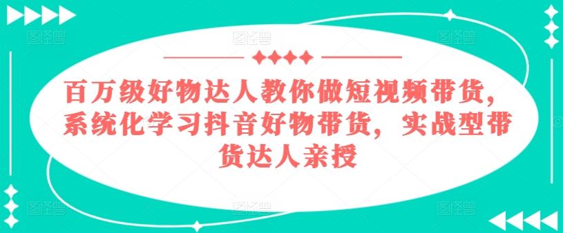 百万级好物达人教你做短视频带货，系统化学习抖音好物带货，实战型带货达人亲授-星河轻创