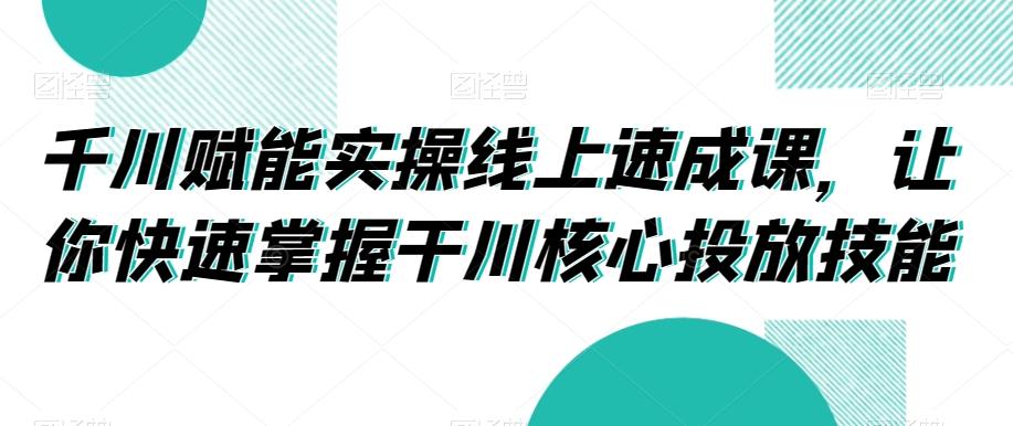 千川赋能实操线上速成课，让你快速掌握干川核心投放技能-星河轻创