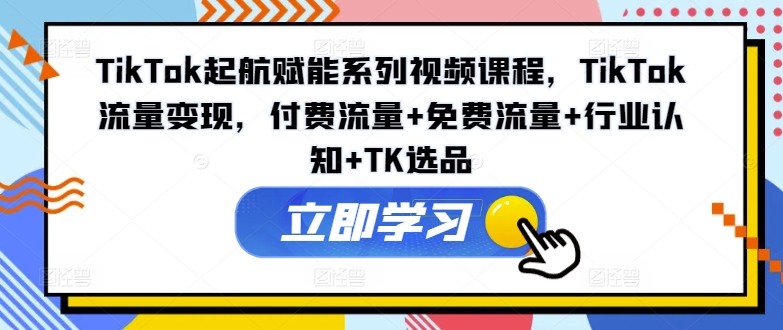 TikTok起航赋能系列视频课程，TikTok流量变现，付费流量+免费流量+行业认知+TK选品-星河轻创