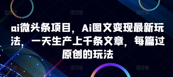 ai微头条项目，Ai图文变现最新玩法，一天生产上千条文章，每篇过原创的玩法-星河轻创