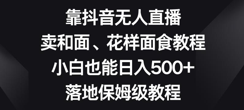 靠抖音无人直播，卖和面、花样面试教程，小白也能日入500+，落地保姆级教程【揭秘】-星河轻创
