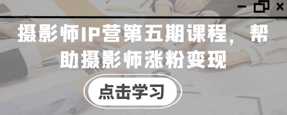 摄影师IP营第五期课程，帮助摄影师涨粉变现-星河轻创