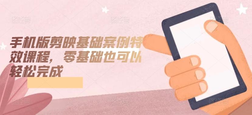 手机版剪映基础案例特效课程，零基础也可以轻松完成-星河轻创