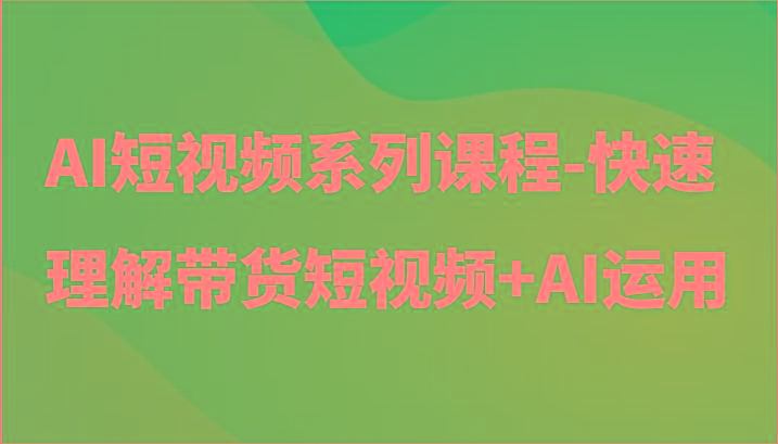 AI短视频系列课程-快速理解带货短视频+AI工具短视频运用-星河轻创