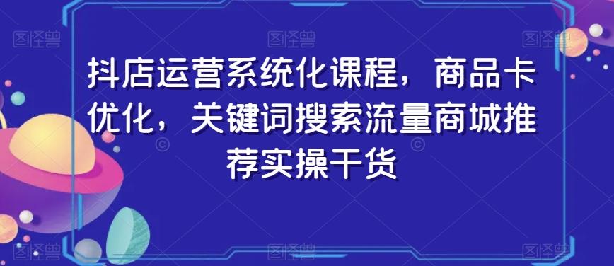抖店运营系统化课程，商品卡优化，关键词搜索流量商城推荐实操干货-星河轻创