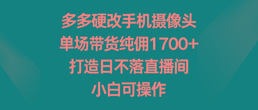 多多硬改手机摄像头，单场带货纯佣1700+，打造日不落直播间，小白可操作-星河轻创