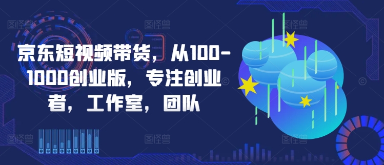 京东短视频带货，从100-1000创业版，专注创业者，工作室，团队-星河轻创