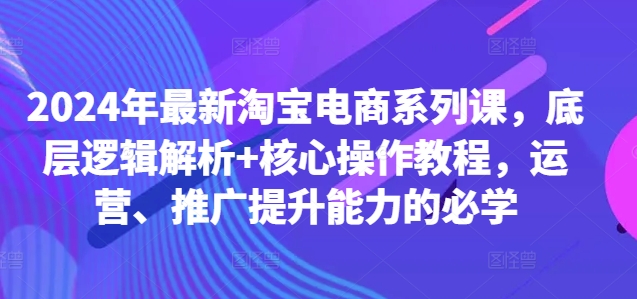 2024年最新淘宝电商系列课，底层逻辑解析+核心操作教程，运营、推广提升能力的必学-星河轻创