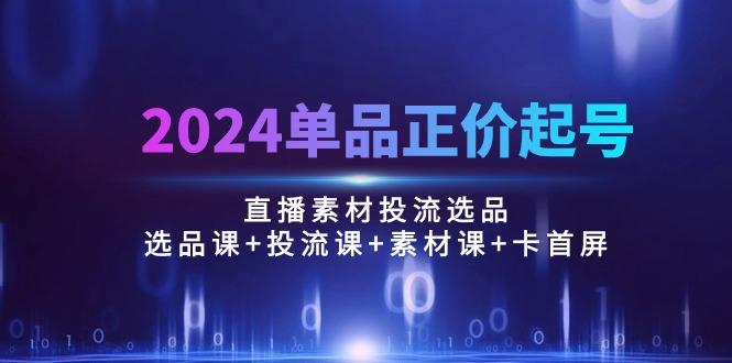 2024单品正价起号，直播素材投流选品：选品课+投流课+素材课+卡首屏/100节-星河轻创