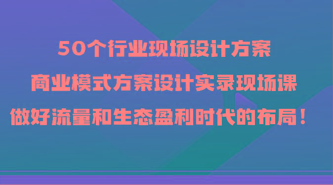 50个行业现场设计方案，商业模式方案设计实录现场课，做好流量和生态盈利时代的布局！-星河轻创