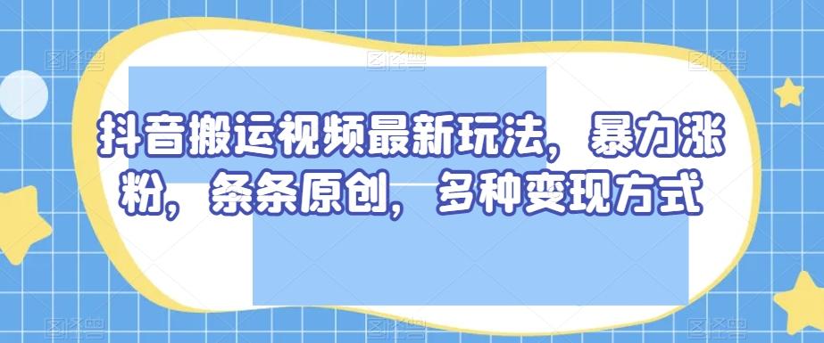 抖音搬运视频最新玩法，暴力涨粉，条条原创，多种变现方式【揭秘】-星河轻创