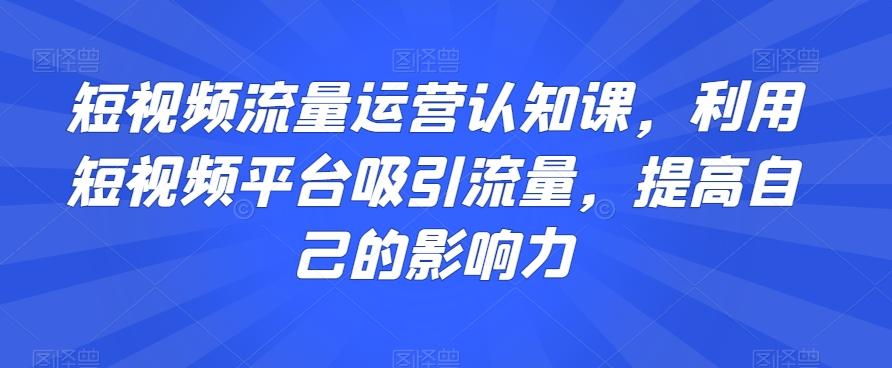 短视频流量运营认知课，利用短视频平台吸引流量，提高自己的影响力-星河轻创