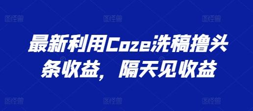 最新利用Coze洗稿撸头条收益，隔天见收益【揭秘】-星河轻创