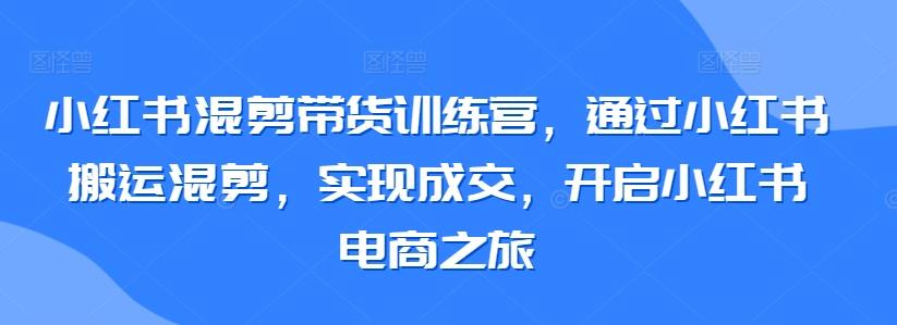 小红书混剪带货训练营，通过小红书搬运混剪，实现成交，开启小红书电商之旅-星河轻创