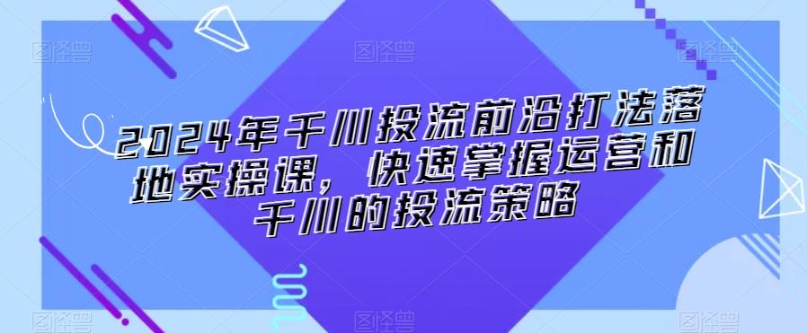 2024年千川投流前沿打法落地实操课，快速掌握运营和千川的投流策略-星河轻创