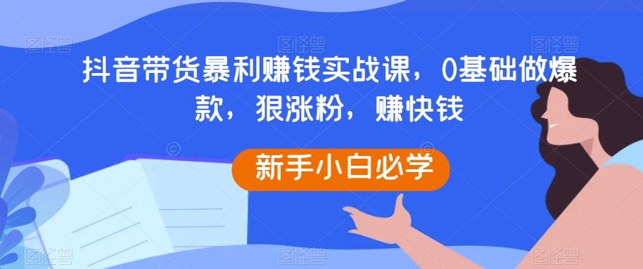 抖音带货暴利赚钱实战课，0基础做爆款，狠涨粉，赚快钱-星河轻创