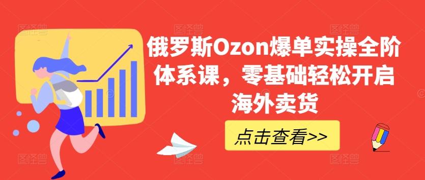 俄罗斯Ozon爆单实操全阶体系课，零基础轻松开启海外卖货-星河轻创