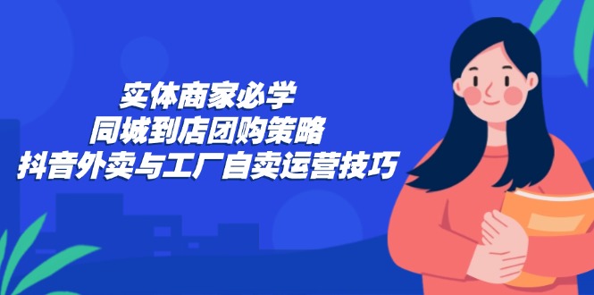 实体商家必学：同城到店团购策略：抖音外卖与工厂自卖运营技巧-星河轻创