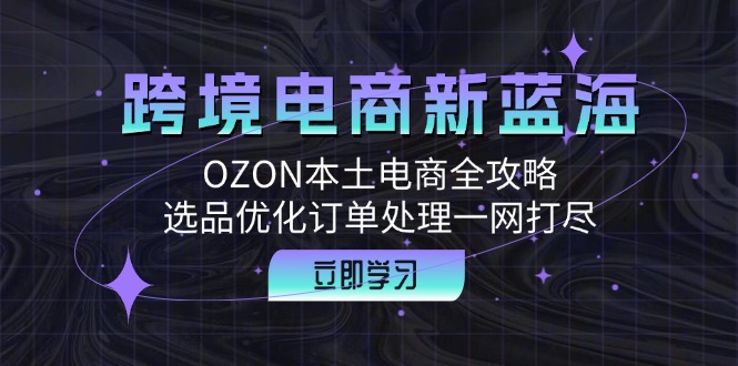 跨境电商新蓝海：OZON本土电商全攻略，选品优化订单处理一网打尽-星河轻创