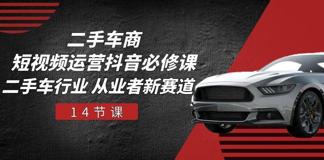 二手车商 短视频运营 抖音必修课，二手车行业 从业者新赛道(14节课-星河轻创