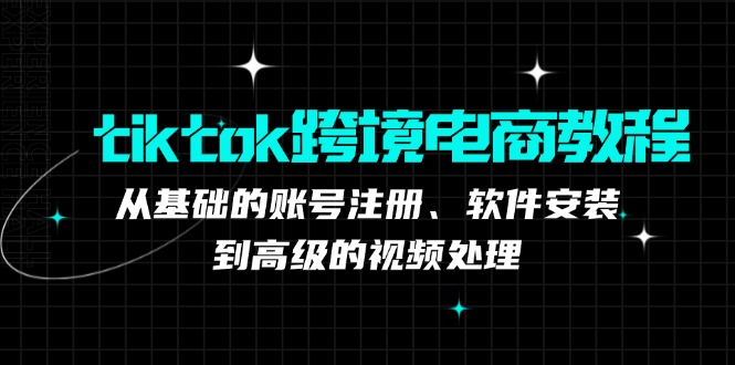 tiktok跨境电商教程：从基础的账号注册、软件安装，到高级的视频处理-星河轻创