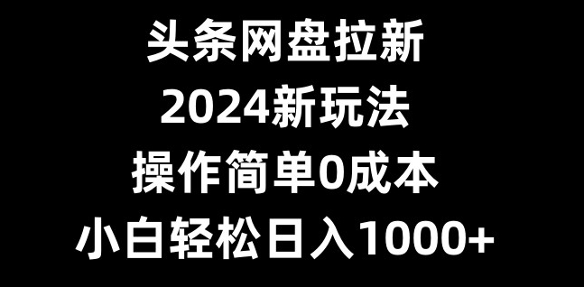 头条网盘拉新，2024新玩法，操作简单0成本，小白轻松日入1000+-星河轻创