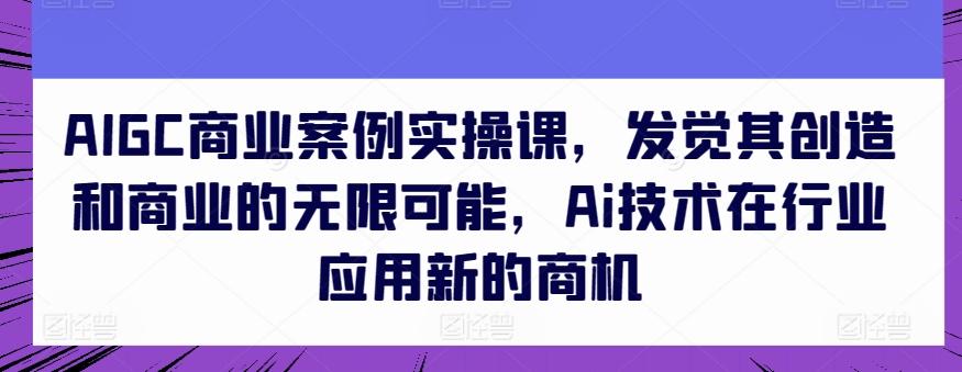 AIGC商业案例实操课，发觉其创造和商业的无限可能，Ai技术在行业应用新的商机-星河轻创