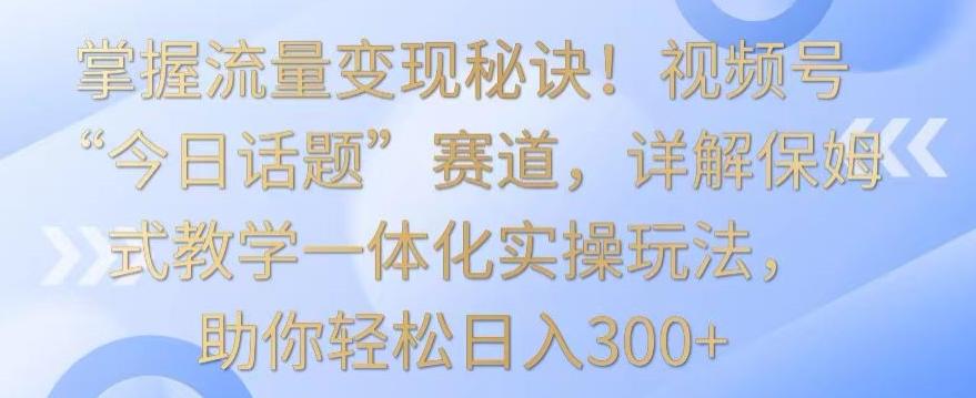 掌握流量变现秘诀！视频号“今日话题”赛道，详解保姆式教学一体化实操玩法，助你轻松日入300+【揭秘】-星河轻创